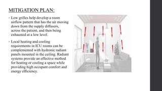 MITIGATION PLAN:
• Low grilles help develop a room
airflow pattern that has the air moving
down from the supply diffusers,
across the patient, and then being
exhausted at a low level.
• Local heating and cooling
requirements in ICU rooms can be
complemented with hydronic radiant
panels mounted in the ceiling. Radiant
systems provide an effective method
for heating or cooling a space while
providing high occupant comfort and
energy efficiency.
 