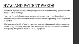 HVAC AND PATIENT WARDS
• The HVAC systems in today’s hospital patient wards are inherently quite similar to
those of ofﬁce buildings.
• However, due to infection-prone patients, the wards must be well ventilated to
prevent contagious diseases (such as tuberculosis) from spreading from one patient
to another.
• Wards are usually full of loud noises from a variety of communications equipment,
alarms, noisy operating hardware, and other causes without the noise contribution
from poorly designed or installed HVAC equipment.
 