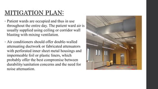 MITIGATION PLAN:
• Patient wards are occupied and thus in use
throughout the entire day. The patient ward air is
usually supplied using ceiling or corridor wall
blasting with mixing ventilation.
• Air conditioners should offer double-walled
attenuating ductwork or fabricated attenuators
with perforated inner sheet metal housings and
impermeable foil or plastic liners, which
probably offer the best compromise between
durability/sanitation concerns and the need for
noise attenuation.
 