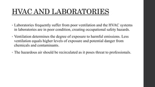 HVAC AND LABORATORIES
• Laboratories frequently suffer from poor ventilation and the HVAC systems
in laboratories are in poor condition, creating occupational safety hazards.
• Ventilation determines the degree of exposure to harmful emissions. Less
ventilation equals higher levels of exposure and potential danger from
chemicals and contaminants.
• The hazardous air should be recirculated as it poses threat to professionals.
 
