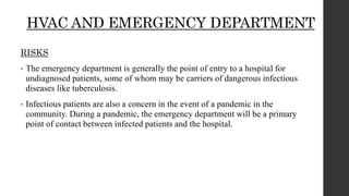 HVAC AND EMERGENCY DEPARTMENT
RISKS
• The emergency department is generally the point of entry to a hospital for
undiagnosed patients, some of whom may be carriers of dangerous infectious
diseases like tuberculosis.
• Infectious patients are also a concern in the event of a pandemic in the
community. During a pandemic, the emergency department will be a primary
point of contact between infected patients and the hospital.
 