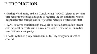 INTRODUCTION
• Heating, Ventilating, and Air Conditioning (HVAC) relates to systems
that perform processes designed to regulate the air conditions within
hospital for the comfort and safety to the patients, visitors and staff.
• HVAC systems condition and move air to desired areas of an indoor
environment to create and maintain desirable temperature, humidity,
ventilation and air purity.
• HVAC system is a key component of facility safety and infection
control.
 