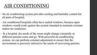 AIR CONDITIONING
• An air conditioning system provides cooling and humidity control for
all parts of hospital.
• Air conditioned hospitals often have sealed windows, because open
windows would work against the system intended to maintain constant
indoor air conditions.
• In a hospital, the needs of the room might change constantly as
different patients come and go. With powerful air conditioning
system, we can perform constant adjustment to ensure that the
environment is precisely tailored to the needs of recovering patients.
 