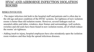 HVAC AND AIRBORNE INFECTION ISOLATION
ROOMS
RISKS INVOLVED:
• The major infection risk both to the hospital staff and patients and is often due to
the old age and poor condition of the HVAC systems. Air tightness of new isolation
rooms is better than old isolation rooms. However, several leakages such as
unsealed cables and tubes, windows, door frames and surroundings, wall sockets,
switches and old seals have been found in new isolation rooms, all of which reduce
the rooms’ air tightness.
• Adding insult to injury, hospital employees have also mistakenly open the isolation
room windows and thus help the spread infectious diseases.
 