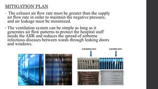 MITIGATION PLAN
• The exhaust air ﬂow rate must be greater than the supply
air ﬂow rate in order to maintain the negative pressure,
and air leakage must be minimized.
• The ventilation system can be simple as long as it
generates air ﬂow patterns to protect the hospital staff
inside the AIIR and reduces the spread of airborne
infectious diseases between wards through leaking doors
and windows.
 