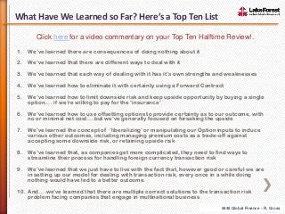 What Have We Learned so Far? Here’s a Top Ten List
Click here for a video commentary on your Top Ten Halftime Review!.
1.

We’ve learned there are consequences of doing nothing about it

2.

We’ve learned that there are different ways to deal with it

3.

We’ve learned that each way of dealing with it has it’s own strengths and weaknesses

4.

We’ve learned how to eliminate it with certainty using a Forward Contract

5.

We’ve learned how to limit downside risk and keep upside opportunity by buying a single
option…. if we’re willing to pay for the ‘insurance’

6.

We’ve learned how to use offsetting options to provide certainty as to our outcome, with
no or minimal net cost….but we’ve generally focused on forsaking the upside

7.

We’ve learned the concept of ‘liberalizing’ or manipulating our Option inputs to induce
various other outcomes, including managing premium costs as a trade-off against
accepting some downside risk, or retaining upside risk

8.

We’ve learned that, as companies get more complicated, they need to find ways to
streamline their process for handling foreign currency transaction risk

9.

We’ve learned that we just have to live with the fact that, however good or careful we are
in setting up our model for dealing with transaction risk, every once in a while doing
nothing would have led to a better outcome.

10. And….we’ve learned that there are multiple correct solutions to the transaction risk
problem facing companies that engage in multinational business
5848 Global Finance – R. Gross

 