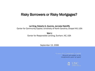Risky Borrowers or Risky Mortgages?  Lei Ding, Roberto G. Quercia, Janneke Ratcliffe Center for Community Capital, University of North Carolina, Chapel Hill, USA Wei Li Center for Responsible Lending, Durham, NC, USA  September 13, 2008   
