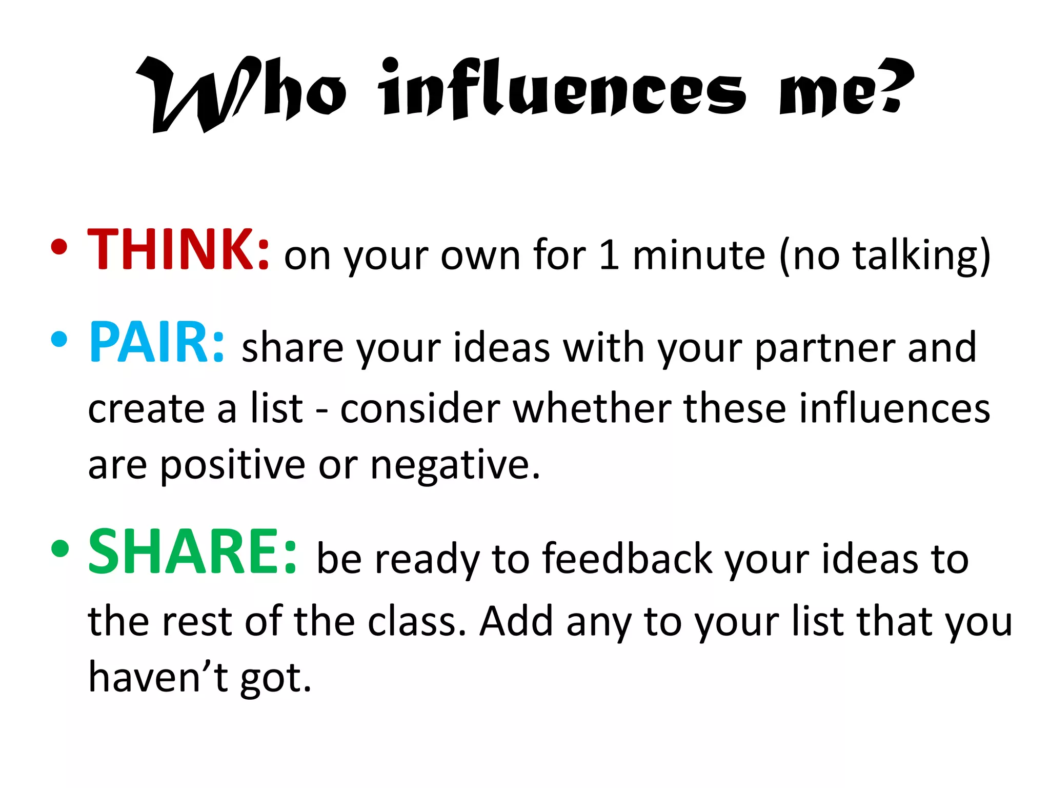 Who influences me?
• THINK: on your own for 1 minute (no talking)
• PAIR: share your ideas with your partner and
create a list - consider whether these influences
are positive or negative.
• SHARE: be ready to feedback your ideas to
the rest of the class. Add any to your list that you
haven’t got.
 
