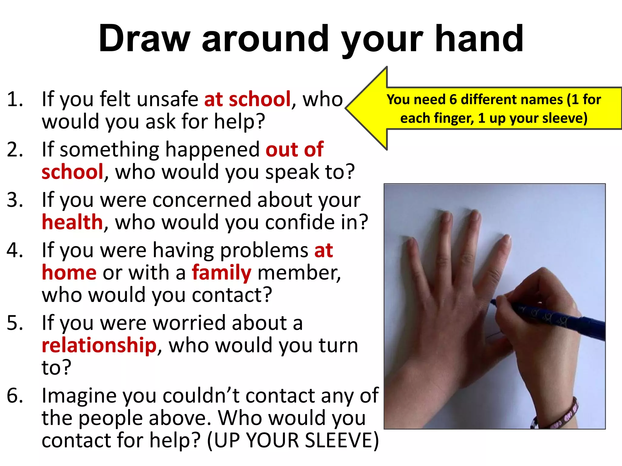 Draw around your hand
1. If you felt unsafe at school, who
would you ask for help?
2. If something happened out of
school, who would you speak to?
3. If you were concerned about your
health, who would you confide in?
4. If you were having problems at
home or with a family member,
who would you contact?
5. If you were worried about a
relationship, who would you turn
to?
6. Imagine you couldn’t contact any of
the people above. Who would you
contact for help? (UP YOUR SLEEVE)
You need 6 different names (1 for
each finger, 1 up your sleeve)
 