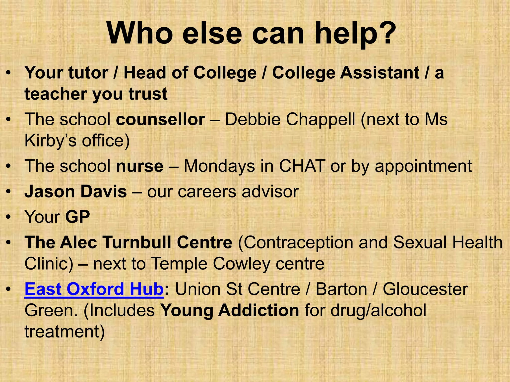 Who else can help?
• Your tutor / Head of College / College Assistant / a
teacher you trust
• The school counsellor – Debbie Chappell (next to Ms
Kirby’s office)
• The school nurse – Mondays in CHAT or by appointment
• Jason Davis – our careers advisor
• Your GP
• The Alec Turnbull Centre (Contraception and Sexual Health
Clinic) – next to Temple Cowley centre
• East Oxford Hub: Union St Centre / Barton / Gloucester
Green. (Includes Young Addiction for drug/alcohol
treatment)
 