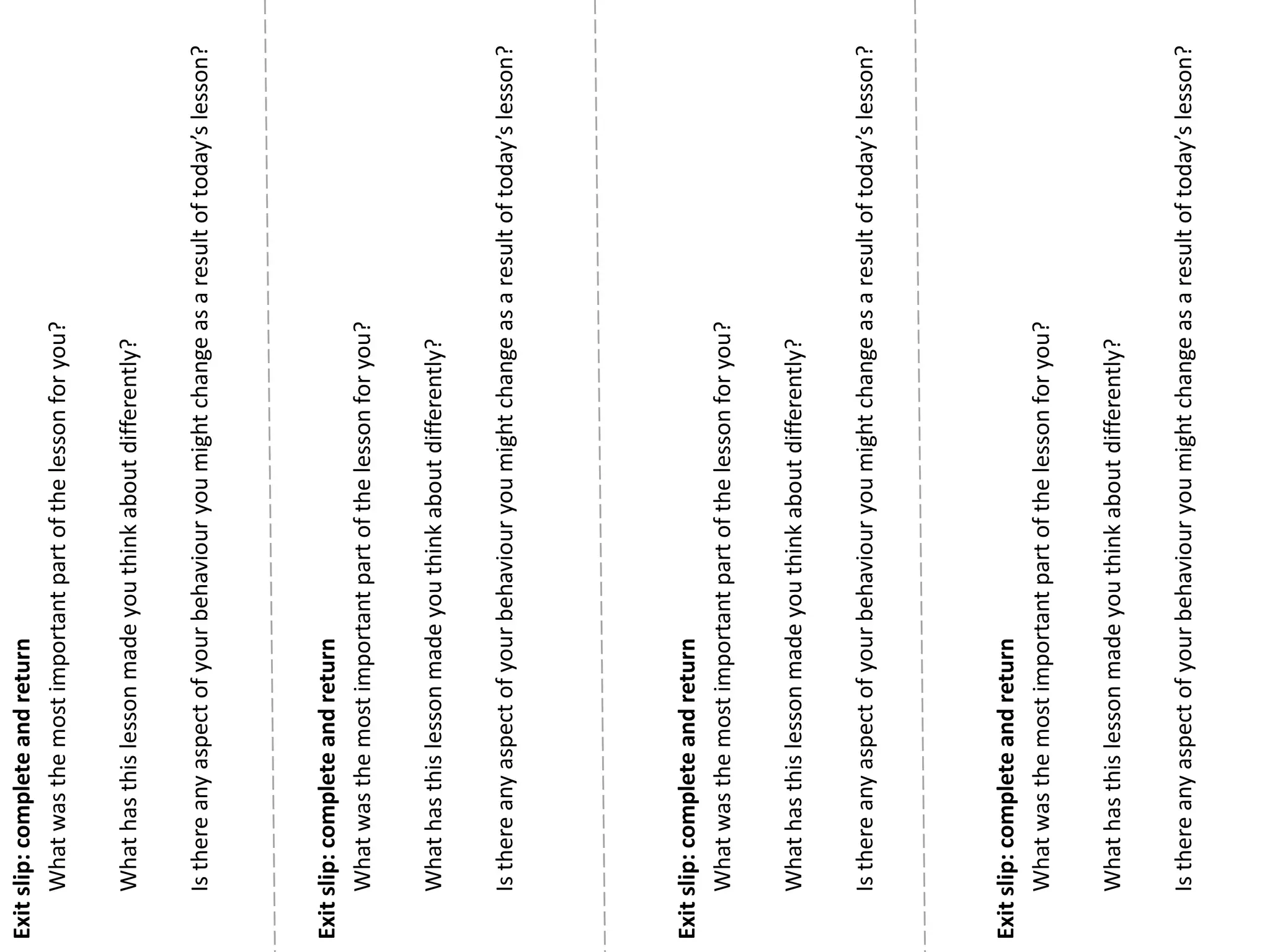 Exitslip:completeandreturn
Whatwasthemostimportantpartofthelessonforyou?
Whathasthislessonmadeyouthinkaboutdifferently?
Isthereanyaspectofyourbehaviouryoumightchangeasaresultoftoday’slesson?
Exitslip:completeandreturn
Whatwasthemostimportantpartofthelessonforyou?
Whathasthislessonmadeyouthinkaboutdifferently?
Isthereanyaspectofyourbehaviouryoumightchangeasaresultoftoday’slesson?
Exitslip:completeandreturn
Whatwasthemostimportantpartofthelessonforyou?
Whathasthislessonmadeyouthinkaboutdifferently?
Isthereanyaspectofyourbehaviouryoumightchangeasaresultoftoday’slesson?
Exitslip:completeandreturn
Whatwasthemostimportantpartofthelessonforyou?
Whathasthislessonmadeyouthinkaboutdifferently?
Isthereanyaspectofyourbehaviouryoumightchangeasaresultoftoday’slesson?
 