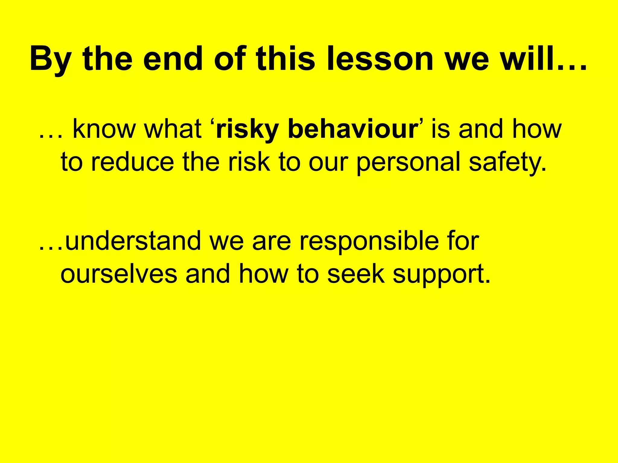 By the end of this lesson we will…
… know what ‘risky behaviour’ is and how
to reduce the risk to our personal safety.
…understand we are responsible for
ourselves and how to seek support.
 