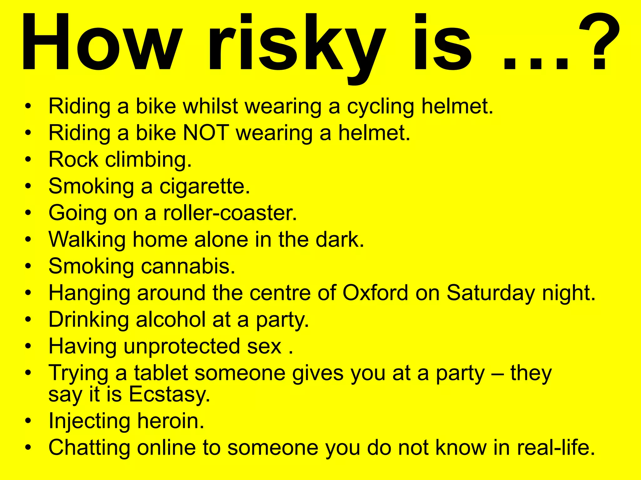 • Riding a bike whilst wearing a cycling helmet.
• Riding a bike NOT wearing a helmet.
• Rock climbing.
• Smoking a cigarette.
• Going on a roller-coaster.
• Walking home alone in the dark.
• Smoking cannabis.
• Hanging around the centre of Oxford on Saturday night.
• Drinking alcohol at a party.
• Having unprotected sex .
• Trying a tablet someone gives you at a party – they
say it is Ecstasy.
• Injecting heroin.
• Chatting online to someone you do not know in real-life.
How risky is …?
 