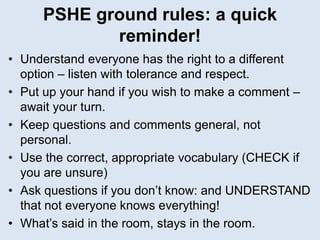 PSHE ground rules: a quick
reminder!
• Understand everyone has the right to a different
option – listen with tolerance and respect.
• Put up your hand if you wish to make a comment –
await your turn.
• Keep questions and comments general, not
personal.
• Use the correct, appropriate vocabulary (CHECK if
you are unsure)
• Ask questions if you don’t know: and UNDERSTAND
that not everyone knows everything!
• What’s said in the room, stays in the room.
 
