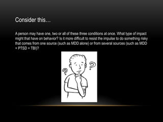 Consider this…
A person may have one, two or all of these three conditions at once. What type of impact
might that have on behavior? Is it more difficult to resist the impulse to do something risky
that comes from one source (such as MDD alone) or from several sources (such as MDD
+ PTSD + TBI)?
 