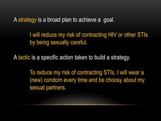 A strategy is a broad plan to achieve a goal.
I will reduce my risk of contracting HIV or other STIs
by being sexually careful.
A tactic is a specific action taken to build a strategy.
To reduce my risk of contracting STIs, I will wear a
(new) condom every time and be choosy about my
sexual partners.
 