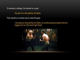 To develop a strategy, first decide on a goal.
My goal is to stop getting into fights.
Then decide on a broad way to meet this goal.
I am going to stop getting into fights, by avoiding going to places that are
triggers for me. (No more Fight Club!)
 
