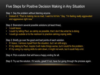 Five Steps for Positive Decision Making in Any Situation
Step 1: Say the problem without blaming anyone.
• Instead of, “Paul is making me so mad, I want to hit him.” Say, “I’m feeling really aggravated
and aggressive right now.”
Step 2: Brainstorm several possible solutions (at least three).
• I could leave.
• I could try telling Paul, as calmly as possible, that I don’t like what he is doing.
• I could go outside or to the restroom to practice calming coping skills.
Step 3: Briefly go over the good and bad points of each solution.
• If I leave, I remove myself from the situation, but I am still angry.
• If I try talking to Paul, maybe it will make things worse, but it could fix the problem.
• If I try using my coping skills to calm down, it might not work, but it could help a lot.
Step 4: Pick a solution that will have a happy ending for all.
Step 5: Try out the solution. If it works, great! If not, have fun going through the process again.
 