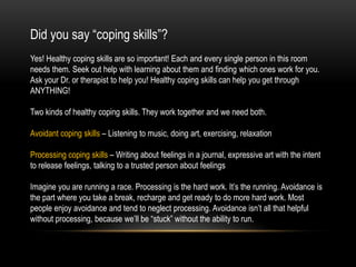 Did you say “coping skills”?
Yes! Healthy coping skills are so important! Each and every single person in this room
needs them. Seek out help with learning about them and finding which ones work for you.
Ask your Dr. or therapist to help you! Healthy coping skills can help you get through
ANYTHING!
Two kinds of healthy coping skills. They work together and we need both.
Avoidant coping skills – Listening to music, doing art, exercising, relaxation
Processing coping skills – Writing about feelings in a journal, expressive art with the intent
to release feelings, talking to a trusted person about feelings
Imagine you are running a race. Processing is the hard work. It’s the running. Avoidance is
the part where you take a break, recharge and get ready to do more hard work. Most
people enjoy avoidance and tend to neglect processing. Avoidance isn’t all that helpful
without processing, because we’ll be “stuck” without the ability to run.
 