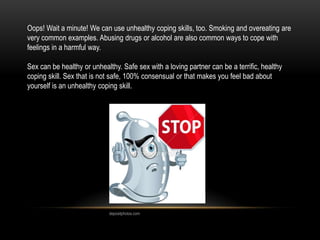 Oops! Wait a minute! We can use unhealthy coping skills, too. Smoking and overeating are
very common examples. Abusing drugs or alcohol are also common ways to cope with
feelings in a harmful way.
Sex can be healthy or unhealthy. Safe sex with a loving partner can be a terrific, healthy
coping skill. Sex that is not safe, 100% consensual or that makes you feel bad about
yourself is an unhealthy coping skill.
depositphotos.com
 