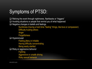 Symptoms of PTSD:
 Reliving the event through nightmares, flashbacks or “triggers”
 Avoiding situations or people that remind you of what happened
 Negative changes in beliefs and feelings
Numbness (having a hard time “feeling” things, like love or compassion)
Difficulty trusting others
Anger
Forgetfulness
 Hyperarousal
Feeling jittery or irritable
Having difficulty concentrating
Being easily startled
 Risky or aggressive behavior
Fighting
Aggressive or unsafe driving
Risky sexual behavior
www.ptsd.va.gov
 