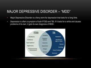 MAJOR DEPRESSIVE DISORDER – “MDD”
• Major Depressive Disorder is a fancy term for depression that lasts for a long time.
• Depression is often a symptom of both PTSD and TBI. If it lasts for a while and causes
problems of its own, it gets its own diagnosis of MDD.
 