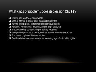 What kinds of problems does depression cause?
 Feeling sad, worthless or unlovable
 Loss of interest in sex or other pleasurable activities
 Having crying spells, sometimes for no obvious reason
 Agitation, restlessness, irritability, and/or angry outbursts
 Trouble thinking, concentrating or making decisions
 Unexplained physical problems, such as muscle aches or headaches
 Frequent thoughts of death or suicide
 Reckless behaviors – are sometimes a warning sign of suicidal thoughts
 