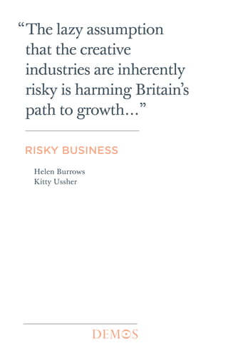 Risky business cover     9/23/11    6:43 PM    Page 1




       The creative industries are the UK’s ‘Cinderella sector’. While
                                                                                                                           “The lazy assumption




                                                                           Risky Business | Helen Burrows · Kitty Ussher
       the economy is currently growing at a snail’s pace, there are
       very few conventional policy levers left for politicians to pull.
       One of the economic sectors with the greatest potential for
       growth is the creative industries – which include the music,                                                         that the creative
       fashion, video games, radio and TV production, and
       advertising industries.
           But this success is put at risk by a combination of
                                                                                                                            industries are inherently
       disinterest and misunderstanding. There is a persistent
       prejudice that the sector is inherently risky; that creative
       entrepreneurs are only in it due to their passion, not their
                                                                                                                            risky is harming Britain’s
       business sense. This myth is dispelled in this pamphlet, which
       demonstrates that on average, creative enterprises are more                                                          path to growth…”
       likely to still be in existence after five years than other
       businesses. Their disadvantage is compounded by the
       Government’s myopia towards the sector. The system of SIC
       codes in economic reporting neglects the creative industries,
       leading to a lack of reliable information and sound policy for                                                       RISKY BUSINESS
       the sector.
           Risky Business argues that a first step for government
       should be to develop a better understanding of the creative                                                           Helen Burrows
       industries, through dedicating more civil servants to the                                                             Kitty Ussher
       sector and regularly publishing data on trends within it. This
       will help to encourage both appropriate policy and private
       sector investment, allowing the creative industries to realise
       their potential and make their maximum contribution to the
       UK’s economy.

       Helen Burrows and Kitty Ussher are Demos associates.




       ISBN 978-1-906693-80-0 £10
       © Demos 2011
 
