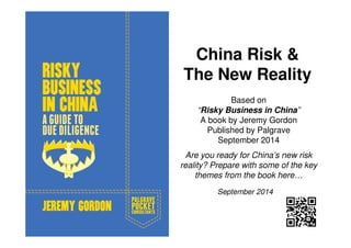 China Risk & 
The New Reality 
Based on 
“Risky Business in China” 
A book by Jeremy Gordon 
Published by Palgrave 
September 2014 
Are you ready for China’s new risk 
reality? Prepare with some of the key 
themes from the book here… 
September 2014 
 