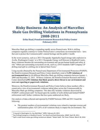  




                                                                          	
       Risky	Business:	An	Analysis	of	Marcellus	
     Shale	Gas	Drilling	Violations	in	Pennsylvania	
                      2008‐2011	
                           Erika	Staaf,	PennEnvironment	Research	&	Policy	Center	
		
                                               February	2012	


Marcellus Shale gas drilling is expanding rapidly across Pennsylvania. With it, drilling
companies regularly continue to violate Pennsylvania’s cornerstone environmental laws – laws
that aim to protect the Commonwealth’s natural heritage and the public’s health.
In the worst scenarios, such as a 2011 Chesapeake Appalachia liquid storage tank explosion in
Avella, Washington County1 or a 2011 Chesapeake Energy well blowout in Bradford County,
these violations threaten the surrounding environment and can put human health and safety at
risk.2 Others put surrounding ecosystems at risk, such as a 2010 Anadarko E&P Company LP
drilling mud spill at a drilling site in Sproul State Forest.3
Using records obtained by the Pennsylvania Department of Environmental Protection (PADEP),
the PennEnvironment Research and Policy Center identified a total of 3,355 violations of
environmental laws by 64 different Marcellus Shale gas drilling companies between January 1,
2008 and December 31, 2011. Of these violations, the PennEnvironment Research and Policy
Center identified 2,392 violations that likely posed a direct threat to our environment and
were not reporting or paperwork violations.
Moreover, the PennEnvironment Research and Policy Center believes these numbers offer a
conservative view of environmental violations taking place across the Commonwealth by
Marcellus Shale gas drilling companies. This data only includes violations discovered by
PADEP’s enforcement staff. Yet based upon the number of wells drilled and limited PADEP
enforcement staff, further violations that have gone undetected are likely.
Our analysis of data collected and reported by PADEP between 2008 and 2011 found the
following:

             The greatest numbers of environmental violations were related to improper erosion and
              sedimentation plans: 625 (26% of all violations likely to impact the environment). The
                                                            
1
   “3 Injured In Washington Co. Gas Well Blast.” WPXI. February 24, 2011. 
2
   “Gas Drilling Emergency in Bradford County.” Jim Hamill and Sarah Buynovksy. WNEP. April 20, 2011.  
3
   “Spill in state forest moves gas drilling moratorium debate.” Robert Swift. The Times‐Tribune. March 30, 2010. 

                                                                                                                     1 
 
 