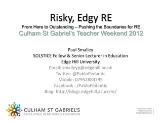 Risky, Edgy RE
From Here to Outstanding – Pushing the Boundaries for RE
Culham St Gabriel’s Teacher Weekend 2012

                      Paul Smalley
     SOLSTICE Fellow & Senior Lecturer in Education
                   Edge Hill University
            Email: smalleyp@edgehill.ac.uk
                Twitter: @PabloPedantic
                 Mobile: 07952884795
               Facebook : /PabloPedantic
          Blog: http://blogs.edgehill.ac.uk/re/
 