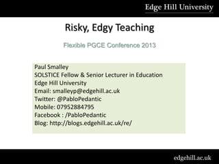 Risky, Edgy Teaching
          Flexible PGCE Conference 2013


Paul Smalley
SOLSTICE Fellow & Senior Lecturer in Education
Edge Hill University
Email: smalleyp@edgehill.ac.uk
Twitter: @PabloPedantic
Mobile: 07952884795
Facebook : /PabloPedantic
Blog: http://blogs.edgehill.ac.uk/re/




                                                 edgehill.ac.uk
 