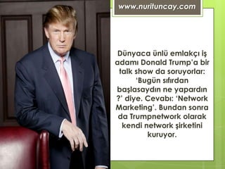 www.nurituncay.com




 Dünyaca ünlü emlakçı iş
adamı Donald Trump’a bir
 talk show da soruyorlar:
      ‘Bugün sıfırdan
başlasaydın ne yapardın
?’ diye. Cevabı: ‘Network
Marketing’. Bundan sonra
 da Trumpnetwork olarak
  kendi network şirketini
         kuruyor.
 