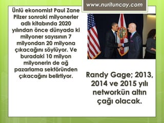 www.nurituncay.com
Ünlü ekonomist Paul Zane
Pilzer sonraki milyonerler
     adlı kitabında 2020
yılından önce dünyada ki
    milyoner sayısının 7
  milyondan 20 milyona
 çıkacağını söylüyor. Ve
    buradaki 10 milyon
      milyonerin de ağ
 pazarlama sektöründen
    çıkacağını belirtiyor.   Randy Gage; 2013,
                              2014 ve 2015 yılı
                               networkün altın
                                çağı olacak.
 