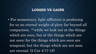LOSSES VS GAINS
• For momentary, light affliction is producing
for us an eternal weight of glory far beyond all
comparison, 18 while we look not at the things
which are seen, but at the things which are
not seen; for the things which are seen are
temporal, but the things which are not seen
are eternal. (2 Cor 4:17-18)
 