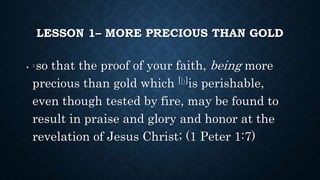 LESSON 1– MORE PRECIOUS THAN GOLD
• 7 so that the proof of your faith, being more
precious than gold which [b]is perishable,
even though tested by fire, may be found to
result in praise and glory and honor at the
revelation of Jesus Christ; (1 Peter 1:7)
 