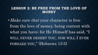 LESSON 2: BE FREE FROM THE LOVE OF
MONEY
•Make sure that your character is free
from the love of money, being content with
what you have; for He Himself has said, “I
WILL NEVER DESERT YOU, NOR WILL I EVER
FORSAKE YOU,” (Hebrews 13:5)
 
