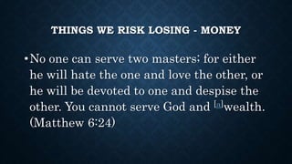 THINGS WE RISK LOSING - MONEY
•No one can serve two masters; for either
he will hate the one and love the other, or
he will be devoted to one and despise the
other. You cannot serve God and [a]wealth.
(Matthew 6:24)
 