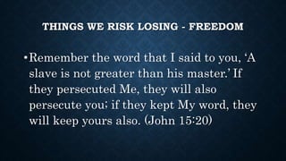 THINGS WE RISK LOSING - FREEDOM
•Remember the word that I said to you, ‘A
slave is not greater than his master.’ If
they persecuted Me, they will also
persecute you; if they kept My word, they
will keep yours also. (John 15:20)
 