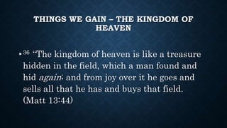 THINGS WE GAIN – THE KINGDOM OF
HEAVEN
•36 “The kingdom of heaven is like a treasure
hidden in the field, which a man found and
hid again; and from joy over it he goes and
sells all that he has and buys that field.
(Matt 13:44)
 