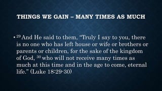 THINGS WE GAIN – MANY TIMES AS MUCH
• 29 And He said to them, “Truly I say to you, there
is no one who has left house or wife or brothers or
parents or children, for the sake of the kingdom
of God, 30 who will not receive many times as
much at this time and in the age to come, eternal
life.” (Luke 18:29-30)
 