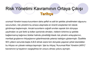 Kurumsal Yönetim kısaca kurumların daha şeffaf ve adil bir şekilde yönetilmeleri olgusunu savunurken, risk yönetimi bu amaca ulaşmada en önemli araçlardan biri olarak görülmeye başlanmıştır. Ancak kurumların coğrafi sınırları aşarak tüm dünyaya yayılmaları ve çok farklı iş kolları içerisinde olmaları, risklerin birbirine iyi şekilde bağlanmamış bağımsız bloklar halinde yönetildiği klasik risk yönetim anlayışlarının, menfaat gruplarının ihtiyaçlarının giderilmesinde yetersiz kaldığını göstermiştir. Özellikle 90’lı yılların sonunda başta A.B.D olmak üzere tüm dünyada yaşanan şirket skandalları bu ihtiyacı en yüksek noktaya taşımıştır. İşte bu ihtiyaç “Kurumsal Risk Yönetimi (KRY)” kavramının iş hayatının vazgeçilmez bir unsuru olması yolunu açmıştır.  Risk Yönetimi Kavramının Ortaya Çıkışı Tarihçe 