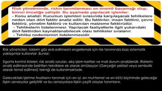 Risk yöneticileri, risklerin göz ardı edilmesini engellemek için risk tanımında bazı sistematik
yaklaşımlar kullanırlar .Bunlar; 
Sigorta kontrol listeleri, risk analiz soruları, akış işlem kartları ve mali durum analizleridir. Risklerin
analiz edilmesinde belirtilen tekniklere ek olarak simülasyon (Gerçeğin şekilsel veya sembolik
olarak temsil edilmesi) tekniği de kullanılmaktadır.
Gelecekteki işletme fırsatlarını tanımak için en iyi, en muhtemel ve en kötü biçiminde geleceğe
ilişkin senaryolar geliştirilir ve bu senaryolara ilişkin çeşitli olaylar tanımlanır.
 