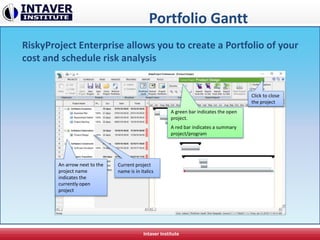 Portfolio Gantt
RiskyProject Enterprise allows you to create a Portfolio of your
cost and schedule risk analysis
Intaver Institute
An arrow next to the
project name
indicates the
currently open
project
Current project
name is in italics
A green bar indicates the open
project.
A red bar indicates a summary
project/program
Click to close
the project
 
