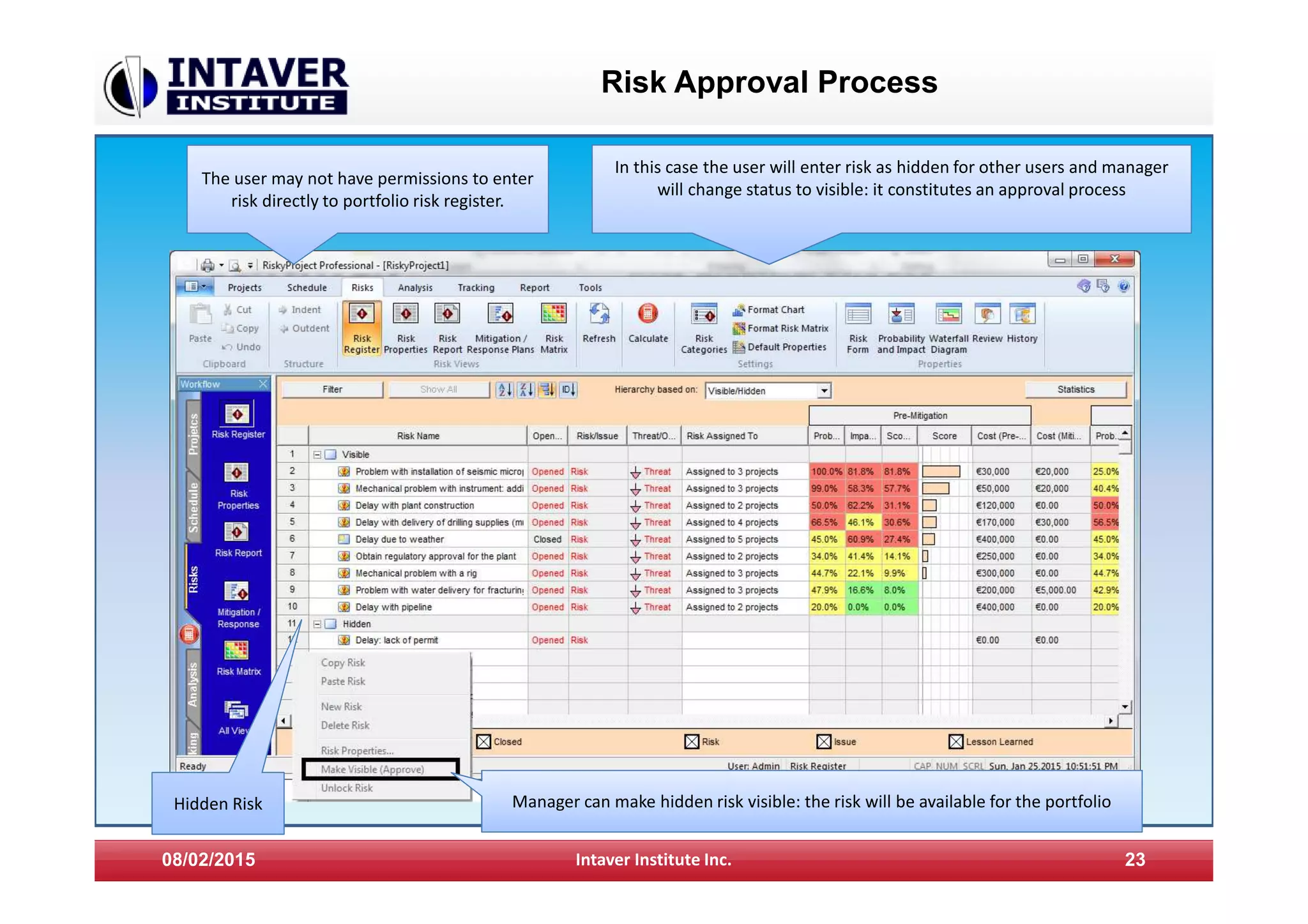 Risk Approval Process
08/02/2015 Intaver Institute Inc. 23
The user may not have permissions to enter
risk directly to portfolio risk register.
Manager can make hidden risk visible: the risk will be available for the portfolio
In this case the user will enter risk as hidden for other users and manager
will change status to visible: it constitutes an approval process
Hidden Risk
 