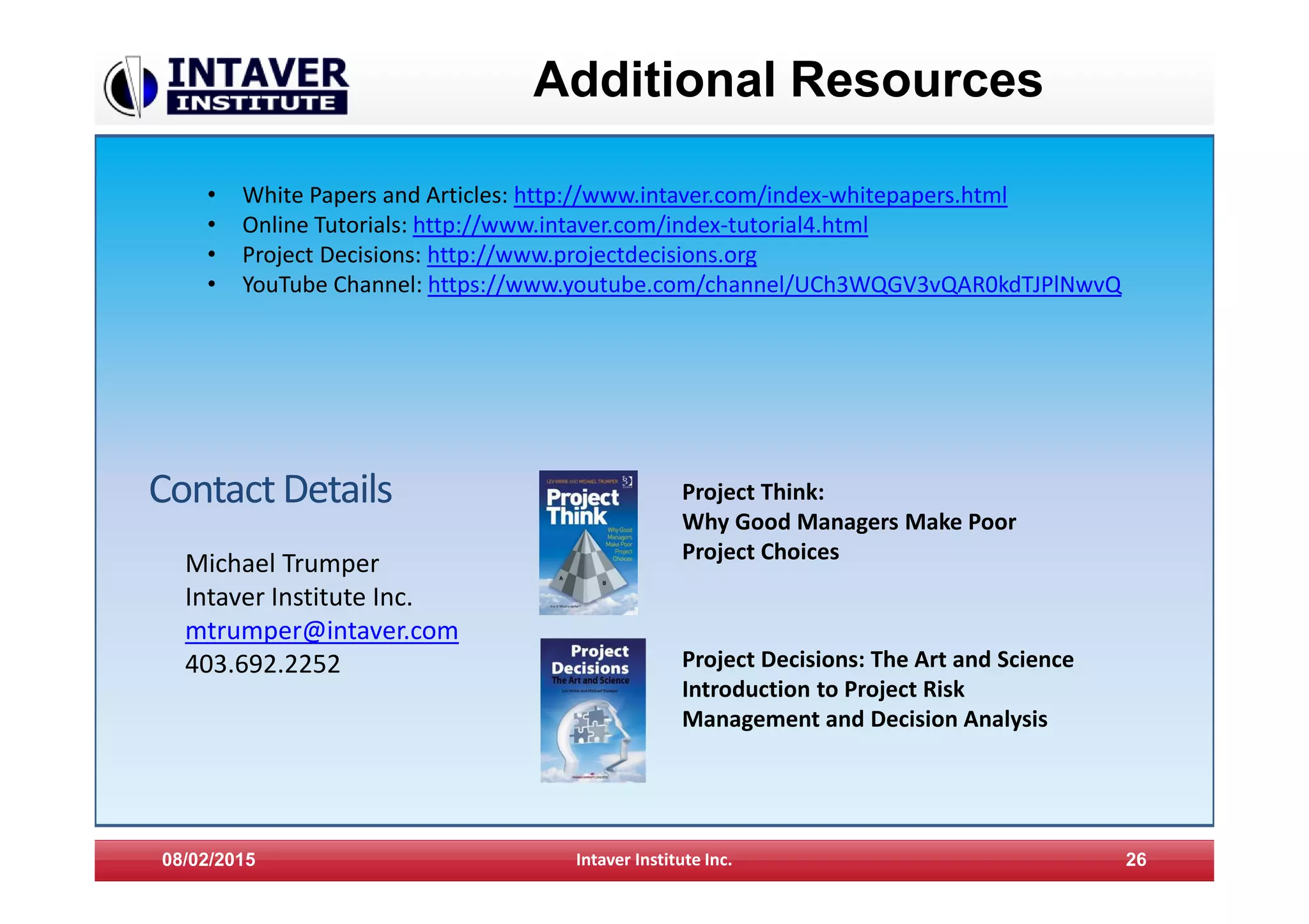 08/02/2015 Intaver Institute Inc. 26
Additional Resources
• White Papers and Articles: http://www.intaver.com/index-whitepapers.html
• Online Tutorials: http://www.intaver.com/index-tutorial4.html
• Project Decisions: http://www.projectdecisions.org
• YouTube Channel: https://www.youtube.com/channel/UCh3WQGV3vQAR0kdTJPlNwvQ
ContactDetails
Michael Trumper
Intaver Institute Inc.
mtrumper@intaver.com
403.692.2252
Project Think:
Why Good Managers Make Poor
Project Choices
Project Decisions: The Art and Science
Introduction to Project Risk
Management and Decision Analysis
 
