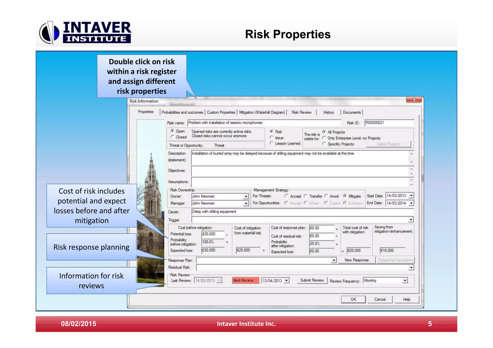 Risk Properties
08/02/2015 Intaver Institute Inc. 5
Double click on risk
within a risk register
and assign different
risk properties
Cost of risk includes
potential and expect
losses before and after
mitigation
Risk response planning
Information for risk
reviews
 