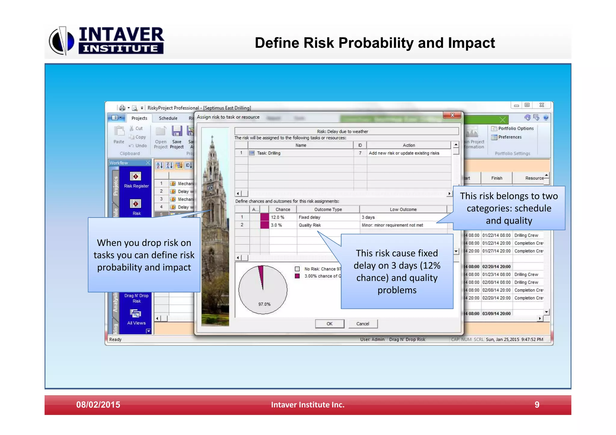 Define Risk Probability and Impact
08/02/2015 Intaver Institute Inc. 9
When you drop risk on
tasks you can define risk
probability and impact
This risk cause fixed
delay on 3 days (12%
chance) and quality
problems
This risk belongs to two
categories: schedule
and quality
 