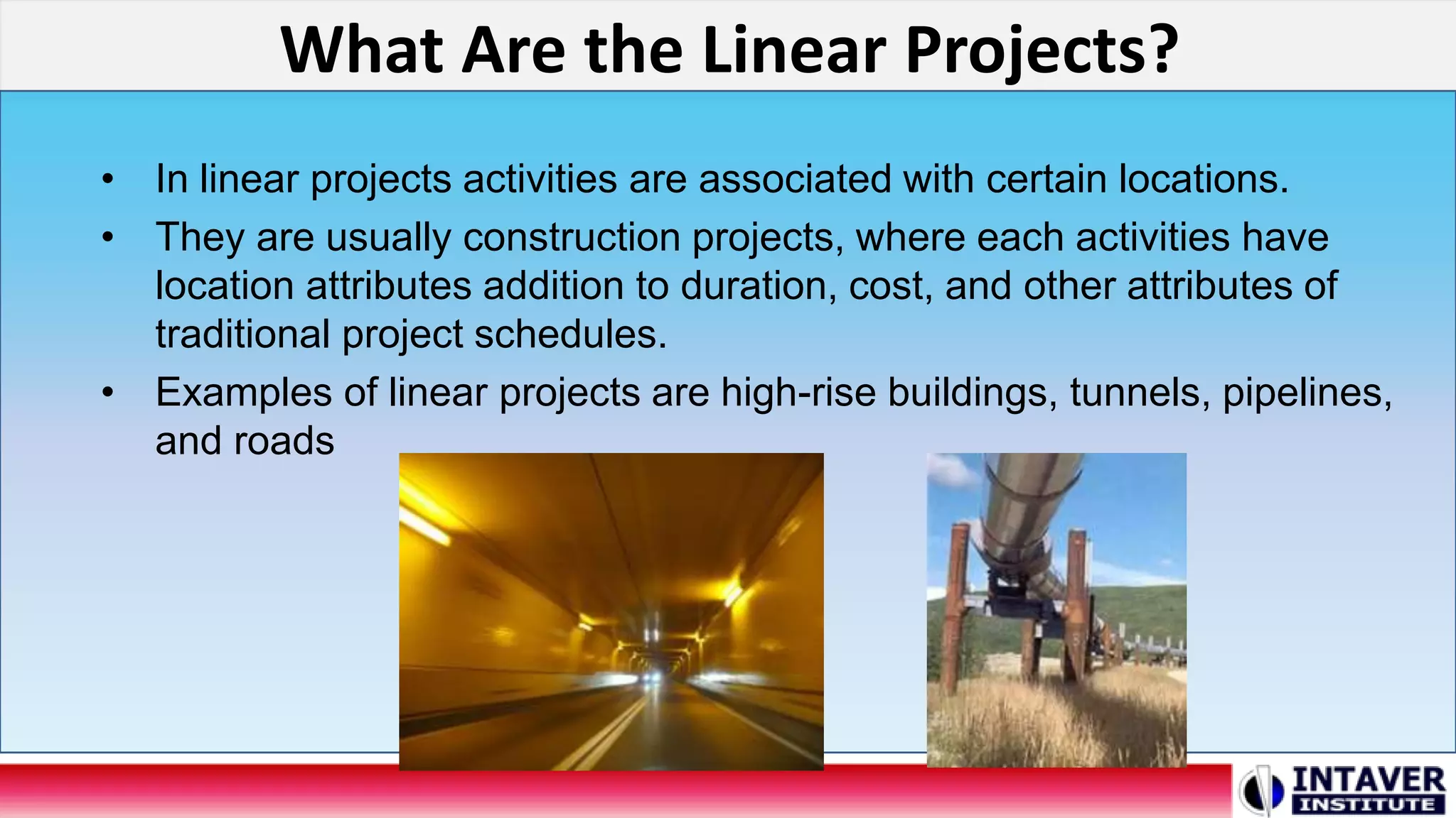 What Are the Linear Projects?
• In linear projects activities are associated with certain locations.
• They are usually construction projects, where each activities have
location attributes addition to duration, cost, and other attributes of
traditional project schedules.
• Examples of linear projects are high-rise buildings, tunnels, pipelines,
and roads
 
