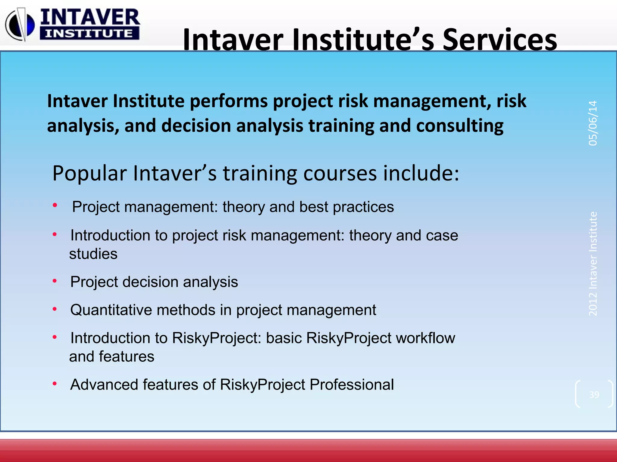 Intaver Institute’s Services
Intaver Institute performs project risk management, risk
analysis, and decision analysis training and consulting
Popular Intaver’s training courses include:
• Project management: theory and best practices
• Introduction to project risk management: theory and case
studies
• Project decision analysis
• Quantitative methods in project management
• Introduction to RiskyProject: basic RiskyProject workflow
and features
• Advanced features of RiskyProject Professional
39
2012IntaverInstitute05/06/14
 